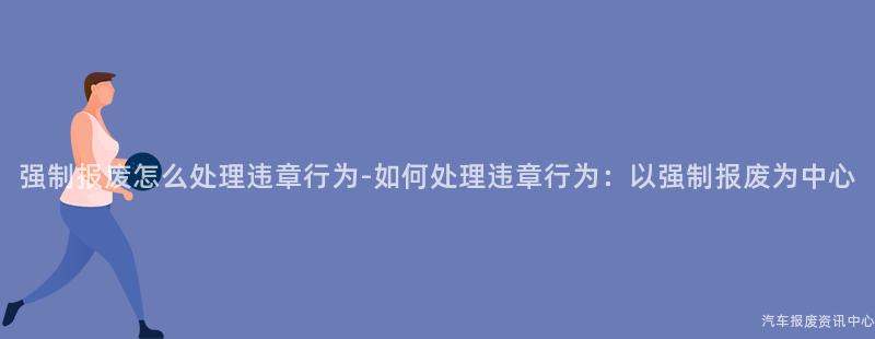 强制报废怎么处理违章行为-如何处理违章行为：以强制报废为中心