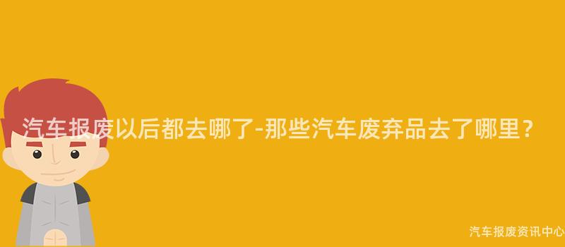 汽车报废以后都去哪了-那些汽车废弃品去了哪里？
