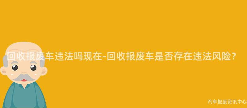 回收报废车违法吗现在-回收报废车是否存在违法风险？