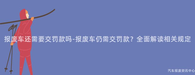 报废车还需要交罚款吗-报废车仍需交罚款？全面解读相关规定