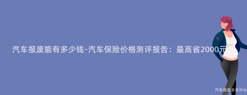 汽车报废能有多少钱-汽车保险价格测评报告：最高省2000元！