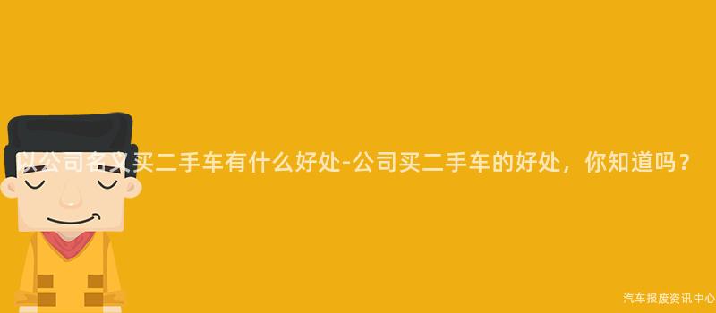 以公司名义买二手车有什么好处-公司买二手车的好处，你知道吗？