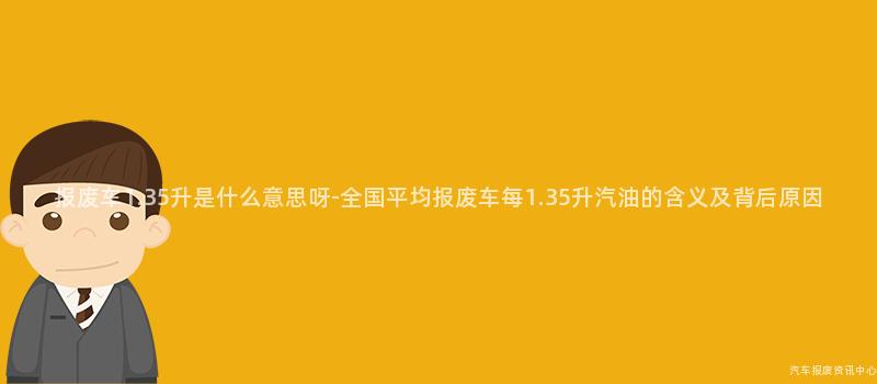 报废车1.35升是什么意思呀-全国平均报废车每1.35升汽油的含义及背后原因