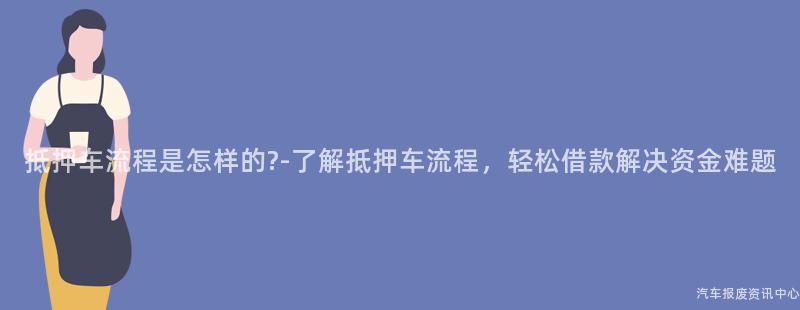 抵押车流程是怎样的?-了解抵押车流程，轻松借款解决资金难题