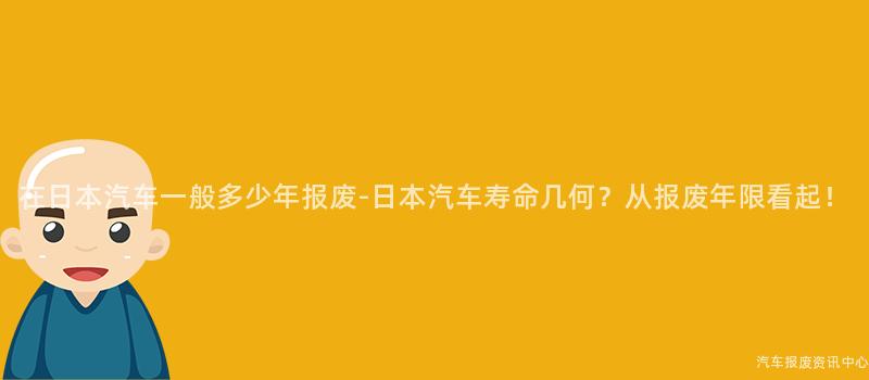在日本汽车一般多少年报废-日本汽车寿命几何？从报废年限看起！