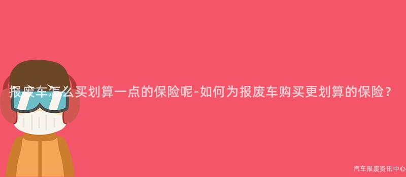报废车怎么买划算一点的保险呢-如何为报废车购买更划算的保险？