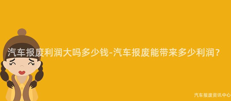 汽车报废利润大吗多少钱-汽车报废能带来多少利润？