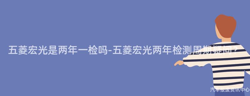 五菱宏光是两年一检吗-五菱宏光两年检测周期疑问？