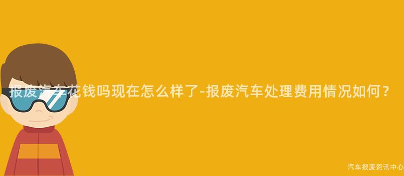 报废汽车花钱吗现在怎么样了-报废汽车处理费用情况如何？