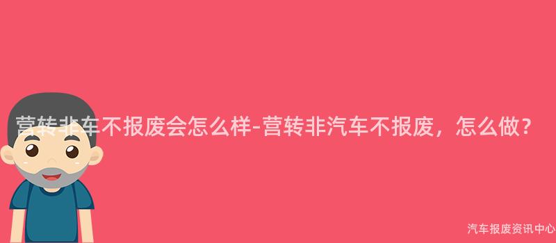 营转非车不报废会怎么样-营转非汽车不报废，怎么做？