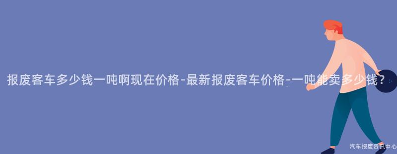 报废客车多少钱一吨啊现在价格-最新报废客车价格-一吨能卖多少钱？