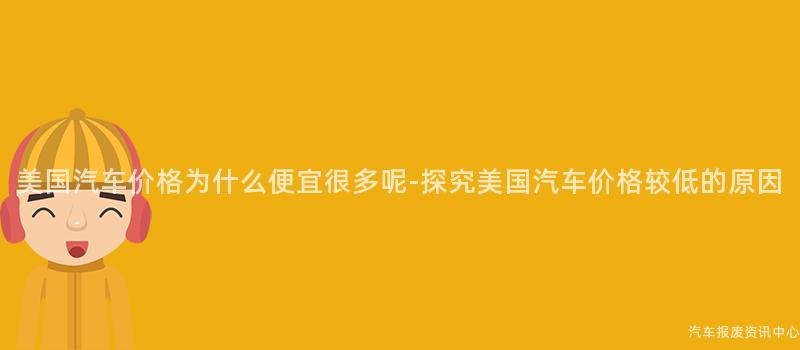 美国汽车价格为什么便宜很多呢-探究美国汽车价格较低的原因