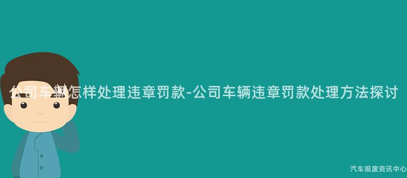公司车辆怎样处理违章罚款-公司车辆违章罚款处理方法探讨