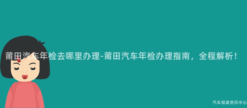莆田汽车年检去哪里办理-莆田汽车年检办理指南，全程解析！