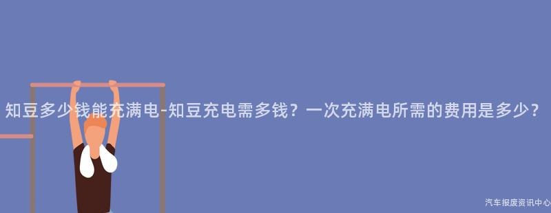 知豆多少钱能充满电-知豆充电需多钱？一次充满电所需的费用是多少？