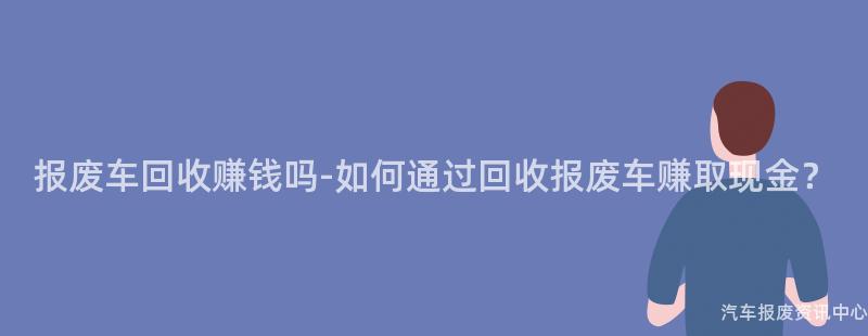 报废车回收赚钱吗-如何通过回收报废车赚取现金？