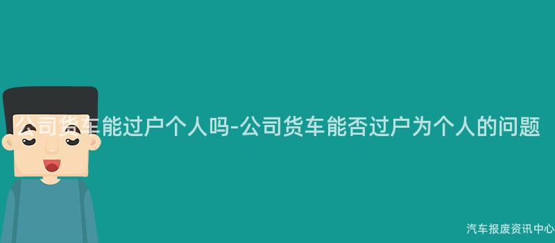 公司货车能过户个人吗-公司货车能否过户为个人的问题