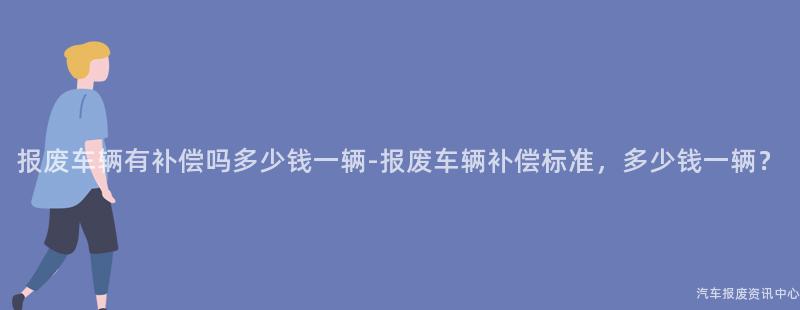 报废车辆有补偿吗多少钱一辆-报废车辆补偿标准，多少钱一辆？