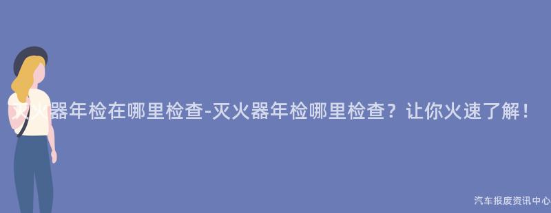 灭火器年检在哪里检查-灭火器年检哪里检查？让你火速了解！