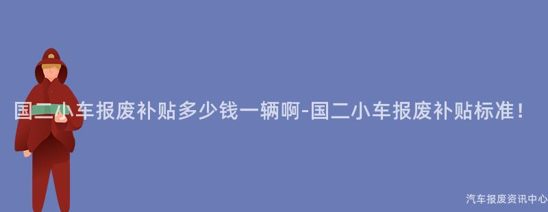国二小车报废补贴多少钱一辆啊-国二小车报废补贴标准！