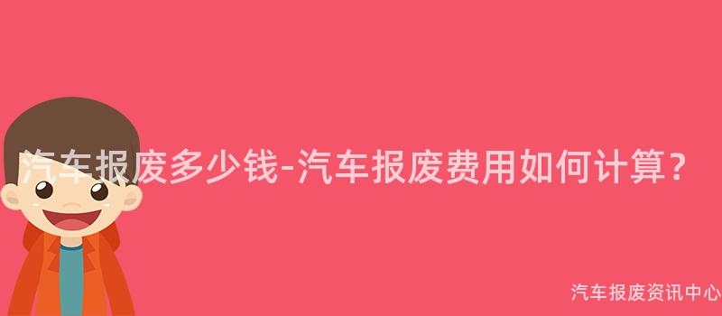 汽车报废多少钱-汽车报废费用如何计算？