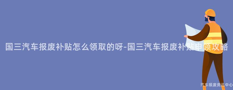 国三汽车报废补贴怎么领取的呀-国三汽车报废补贴申领攻略