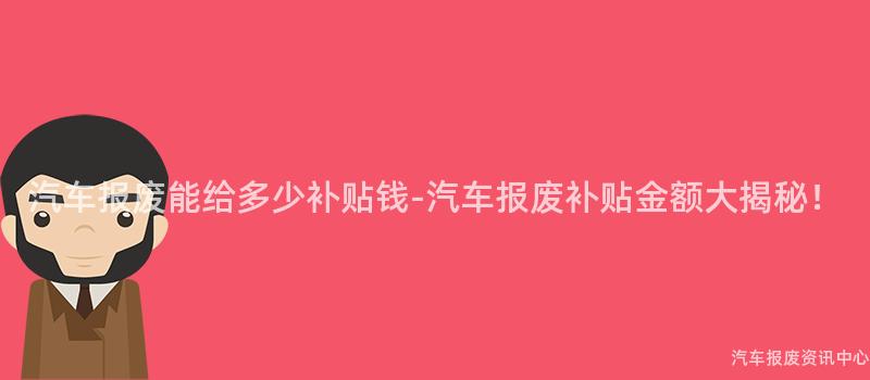 汽车报废能给多少补贴钱-汽车报废补贴金额大揭秘！