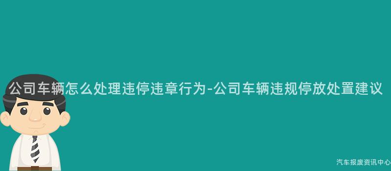 公司车辆怎么处理违停违章行为-公司车辆违规停放处置建议