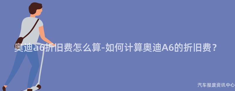 奥迪a6折旧费怎么算-如何计算奥迪A6的折旧费？