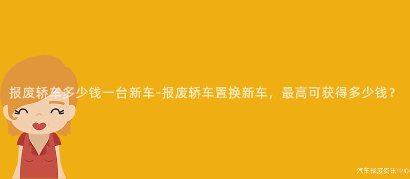 报废轿车多少钱一台新车-报废轿车置换新车，最高可获得多少钱？