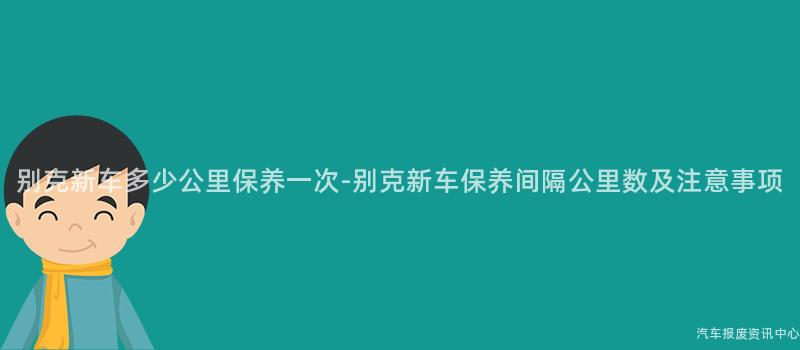 别克新车多少公里保养一次-别克新车保养间隔公里数及注意事项
