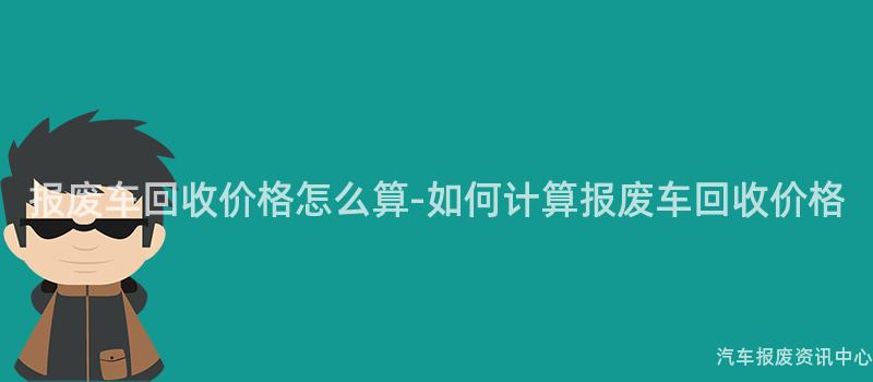报废车回收价格怎么算-如何计算报废车回收价格