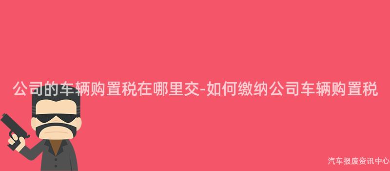 公司的车辆购置税在哪里交-如何缴纳公司车辆购置税