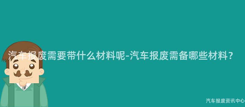 汽车报废需要带什么材料呢-汽车报废需备哪些材料？