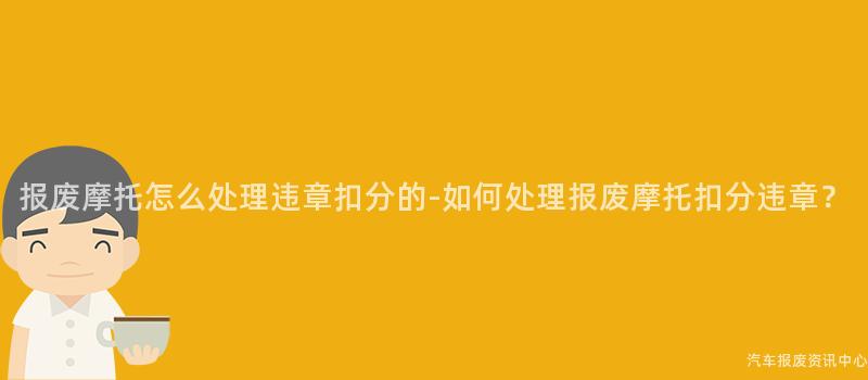 报废摩托怎么处理违章扣分的-如何处理报废摩托扣分违章？