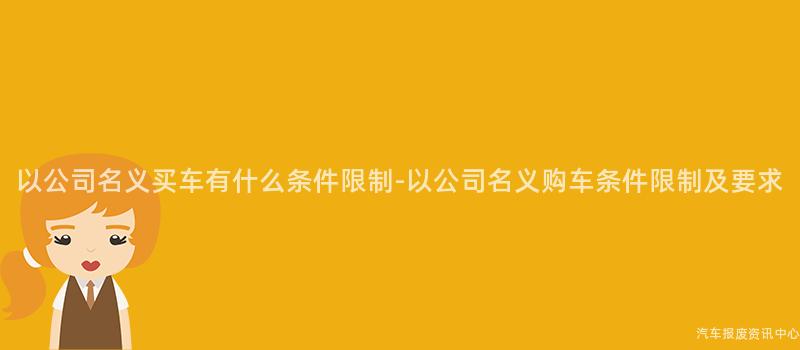 以公司名义买车有什么条件限制-以公司名义购车条件限制及要求