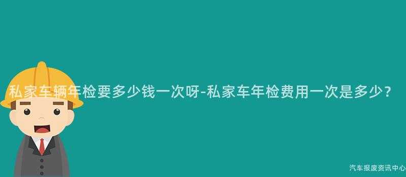 私家车辆年检要多少钱一次呀-私家车年检费用一次是多少？