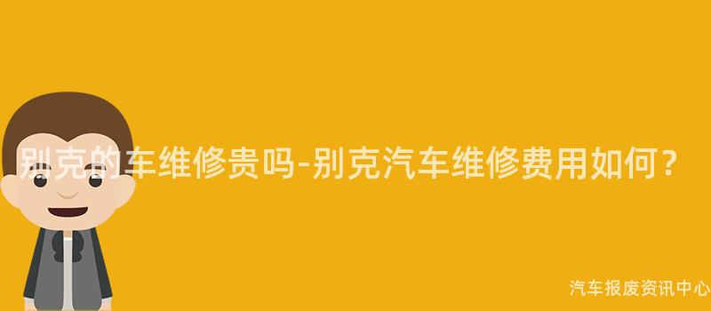 别克的车维修贵吗-别克汽车维修费用如何？