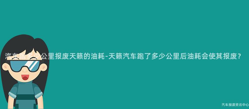 汽车跑多少公里报废天籁的油耗-天籁汽车跑了多少公里后油耗会使其报废？
