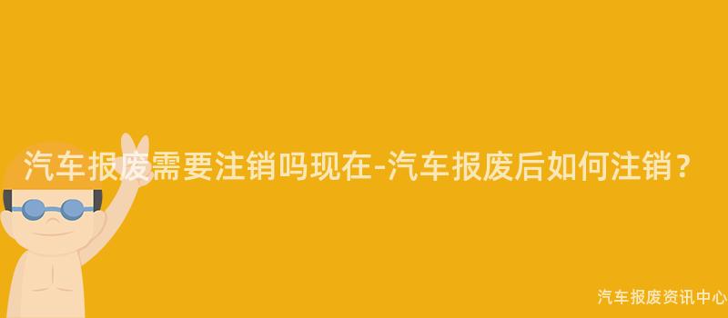 汽车报废需要注销吗现在-汽车报废后如何注销？
