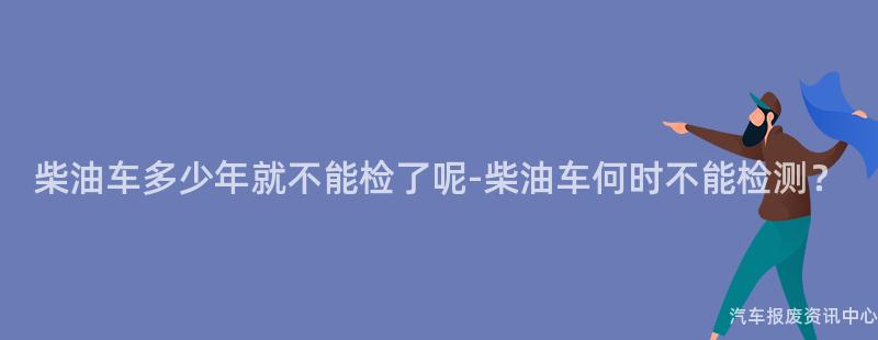 柴油车多少年就不能检了呢-柴油车何时不能检测？