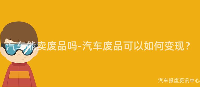 汽车能卖废品吗-汽车废品可以如何变现？