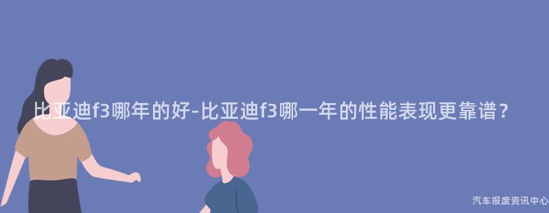 比亚迪f3哪年的好-比亚迪f3哪一年的性能表现更靠谱？