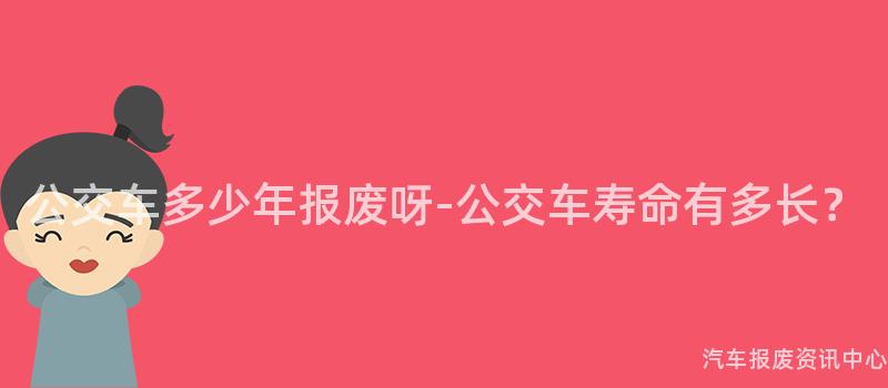 公交车多少年报废呀-公交车寿命有多长？