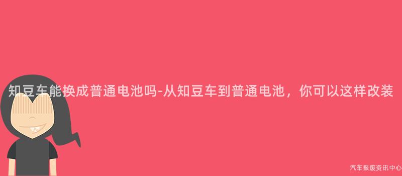 知豆车能换成普通电池吗-从知豆车到普通电池，你可以这样改装