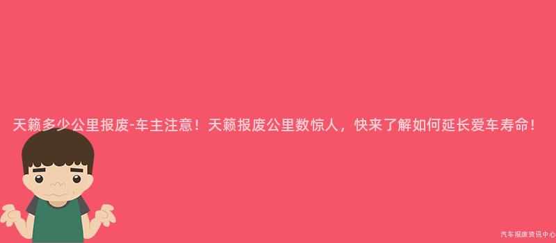 天籁多少公里报废-车主注意！天籁报废公里数惊人，快来了解如何延长爱车寿命！