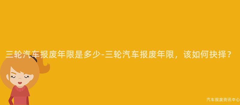三轮汽车报废年限是多少-三轮汽车报废年限，该如何抉择？