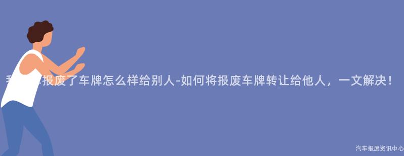 我的车报废了车牌怎么样给别人-如何将报废车牌转让给他人，一文解决！