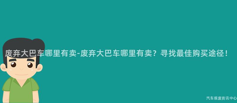 废弃大巴车哪里有卖-废弃大巴车哪里有卖？寻找最佳购买途径！