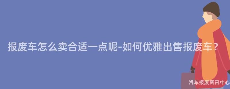 报废车怎么卖合适一点呢-如何优雅出售报废车？